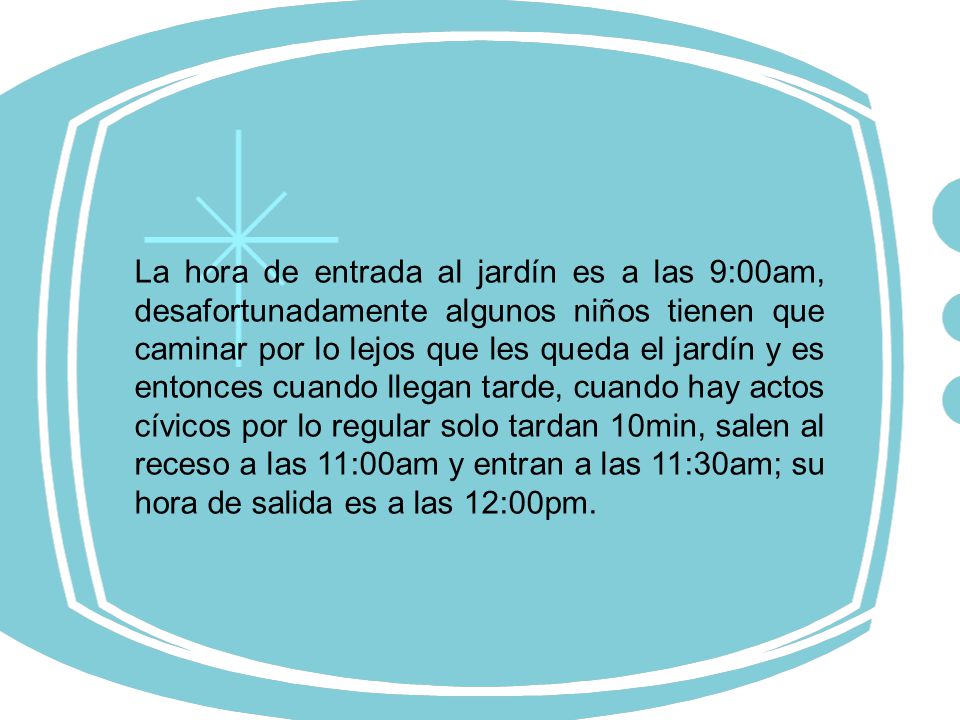 La hora de entrada al jardín es a las 9:00am, desafortunadamente algunos niños tienen que caminar por lo lejos que les queda el jardín y es entonces cuando llegan tarde, cuando hay actos cívicos por lo regular solo tardan 10min, salen al receso a las 11:00am y entran a las 11:30am; su hora de salida es a las 12:00pm.