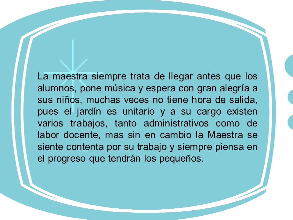 La maestra siempre trata de llegar antes que los alumnos, pone música y espera con gran alegría a sus niños, muchas veces no tiene hora de salida, pues el jardín es unitario y a su cargo existen varios trabajos, tanto administrativos como de labor docente, mas sin en cambio la Maestra se siente contenta por su trabajo y siempre piensa en el progreso que tendrán los pequeños.