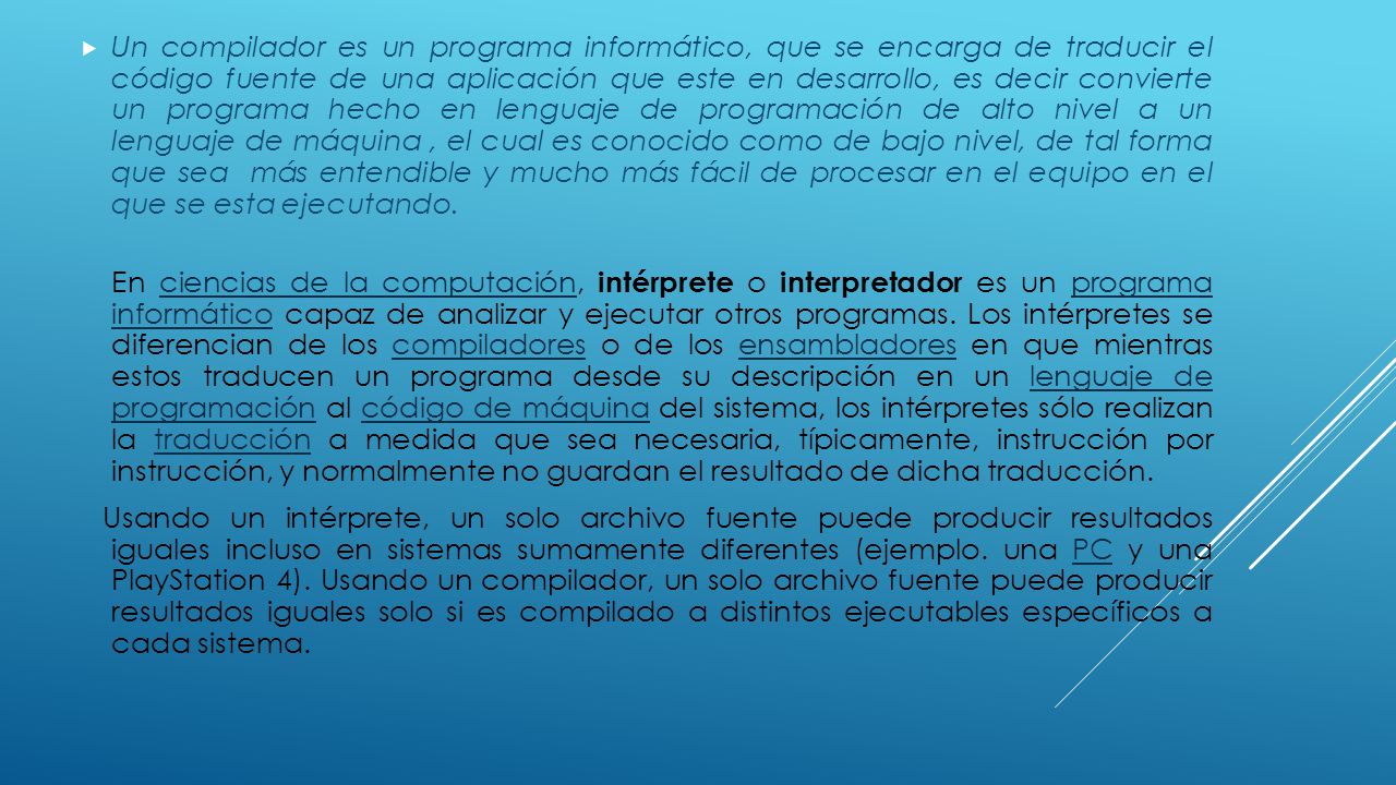 Un compilador es un programa informático, que se encarga de traducir el código fuente de una aplicación que este en desarrollo, es decir convierte un programa hecho en lenguaje de programación de alto nivel a un lenguaje de máquina , el cual es conocido como de bajo nivel, de tal forma que sea más entendible y mucho más fácil de procesar en el equipo en el que se esta ejecutando.