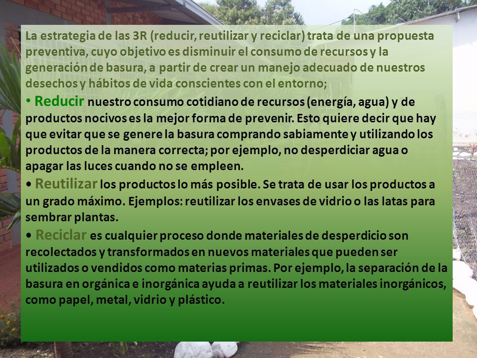 La estrategia de las 3R (reducir, reutilizar y reciclar) trata de una propuesta preventiva, cuyo objetivo es disminuir el consumo de recursos y la generación de basura, a partir de crear un manejo adecuado de nuestros desechos y hábitos de vida conscientes con el entorno;