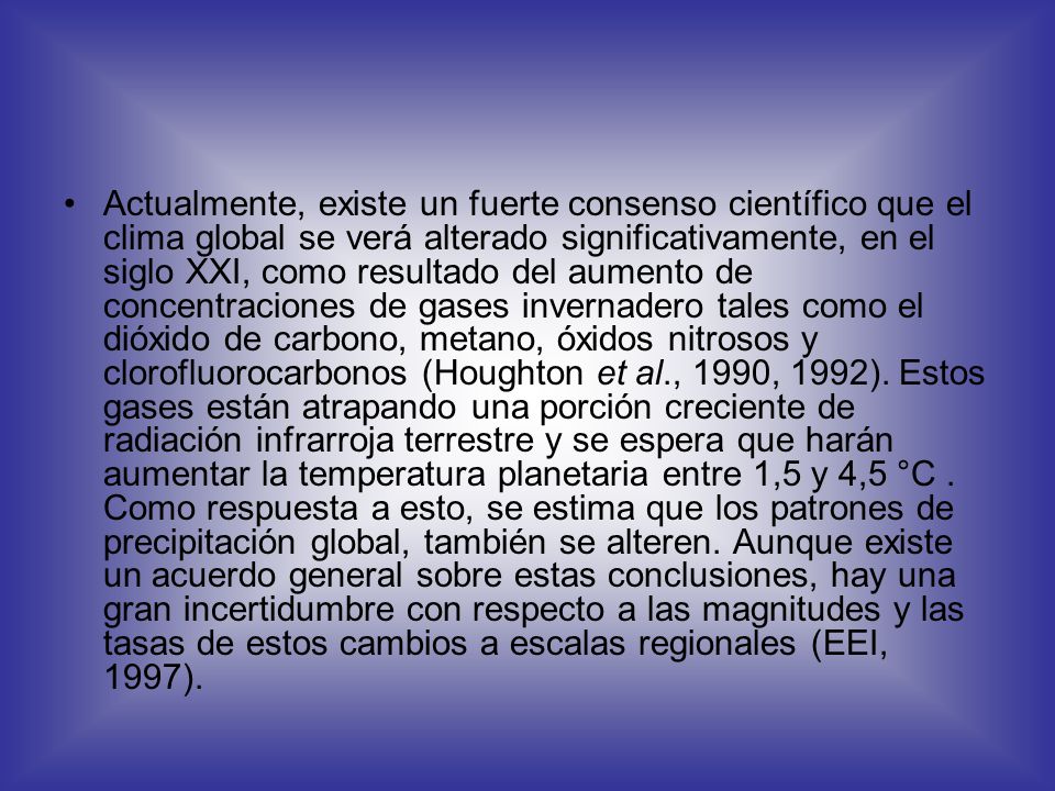 Actualmente, existe un fuerte consenso científico que el clima global se verá alterado significativamente, en el siglo XXI, como resultado del aumento de concentraciones de gases invernadero tales como el dióxido de carbono, metano, óxidos nitrosos y clorofluorocarbonos (Houghton et al., 1990, 1992).