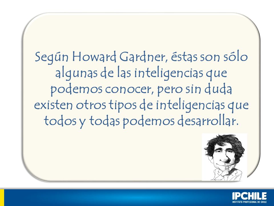 Según Howard Gardner, éstas son sólo algunas de las inteligencias que podemos conocer, pero sin duda existen otros tipos de inteligencias que todos y todas podemos desarrollar.