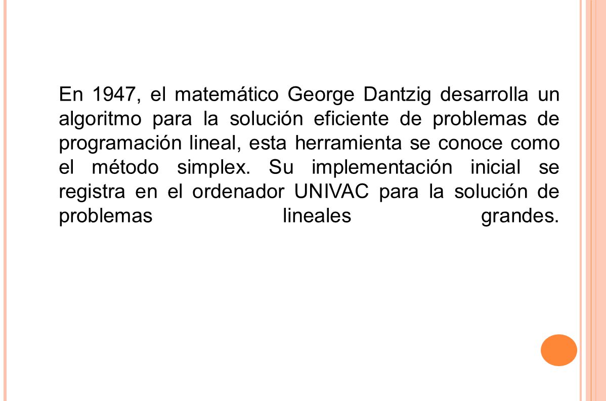 En 1947, el matemático George Dantzig desarrolla un algoritmo para la solución eficiente de problemas de programación lineal, esta herramienta se conoce como el método simplex. Su implementación inicial se registra en el ordenador UNIVAC para la solución de problemas lineales grandes.