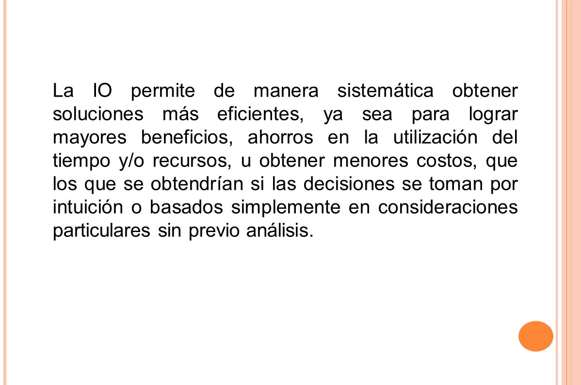 La IO permite de manera sistemática obtener soluciones más eficientes, ya sea para lograr mayores beneficios, ahorros en la utilización del tiempo y/o recursos, u obtener menores costos, que los que se obtendrían si las decisiones se toman por intuición o basados simplemente en consideraciones particulares sin previo análisis.