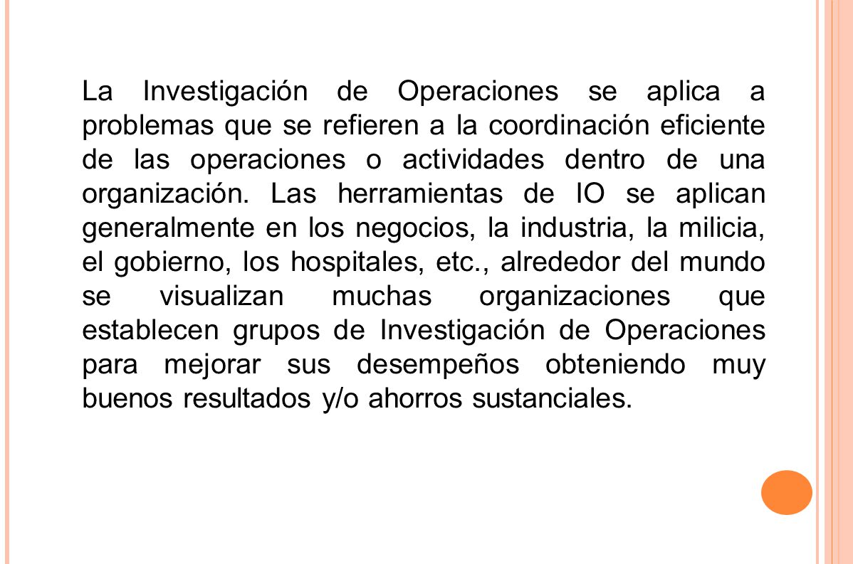 La Investigación de Operaciones se aplica a problemas que se refieren a la coordinación eficiente de las operaciones o actividades dentro de una organización. Las herramientas de IO se aplican generalmente en los negocios, la industria, la milicia, el gobierno, los hospitales, etc., alrededor del mundo se visualizan muchas organizaciones que establecen grupos de Investigación de Operaciones para mejorar sus desempeños obteniendo muy buenos resultados y/o ahorros sustanciales.