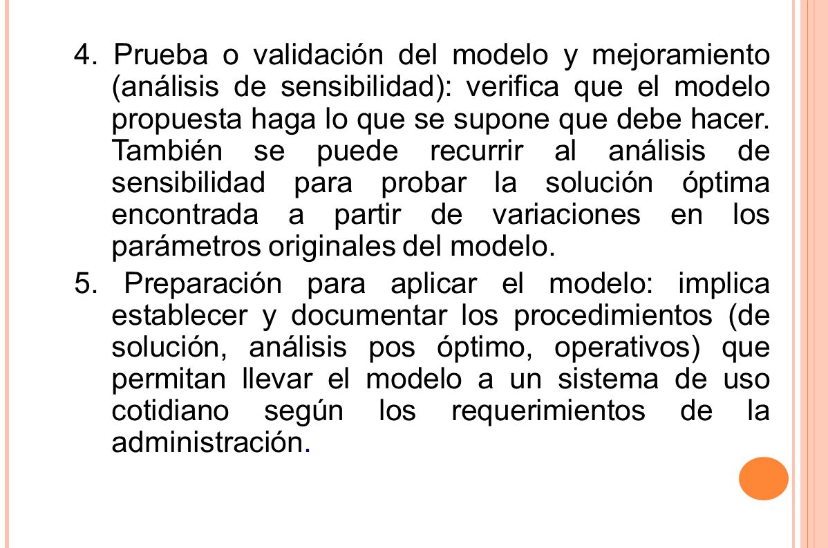 4. Prueba o validación del modelo y mejoramiento (análisis de sensibilidad): verifica que el modelo propuesta haga lo que se supone que debe hacer. También se puede recurrir al análisis de sensibilidad para probar la solución óptima encontrada a partir de variaciones en los parámetros originales del modelo.