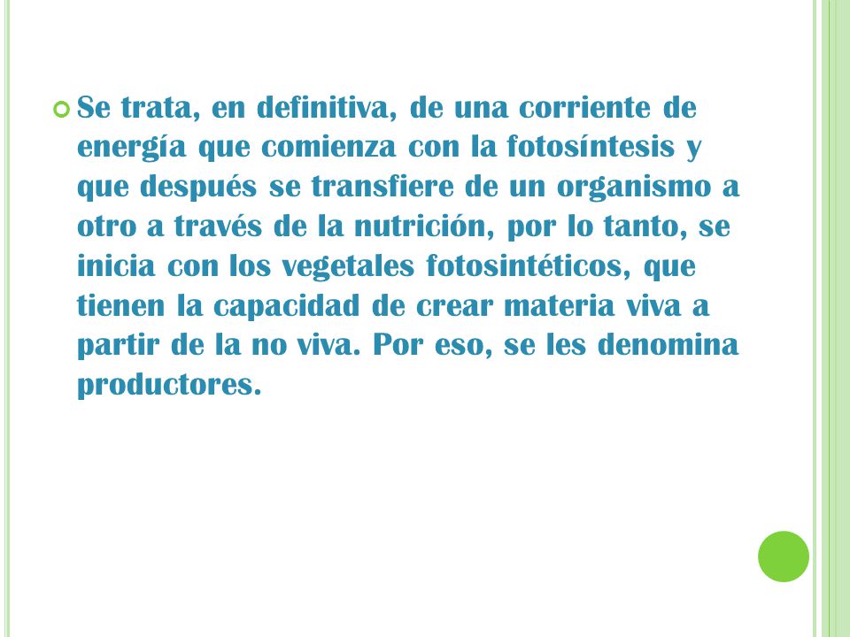 Se trata, en definitiva, de una corriente de energía que comienza con la fotosíntesis y que después se transfiere de un organismo a otro a través de la nutrición, por lo tanto, se inicia con los vegetales fotosintéticos, que tienen la capacidad de crear materia viva a partir de la no viva.