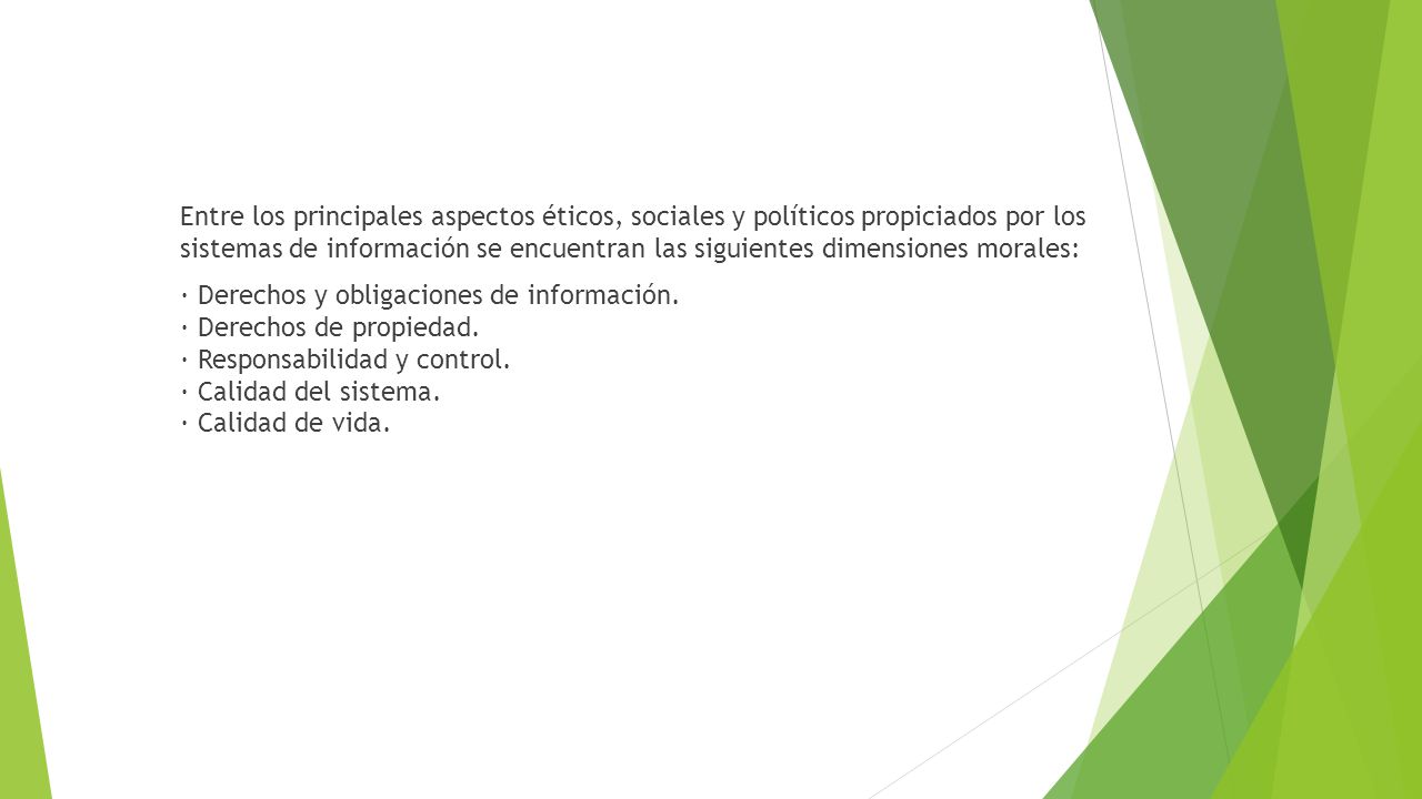 Entre los principales aspectos éticos, sociales y políticos propiciados por los sistemas de información se encuentran las siguientes dimensiones morales: · Derechos y obligaciones de información.