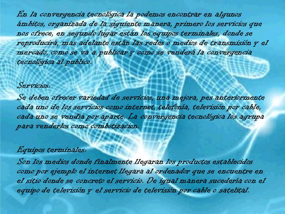 En la convergencia tecnológica la podemos encontrar en algunos ámbitos, organizada de la siguiente manera, primero los servicios que nos ofrece, en segundo lugar están los equipos terminales, donde se reproducirá, mas adelante están las redes o medios de transmisión y el mercado, como se va a publicar y como se venderá la convergencia tecnológica al publico.