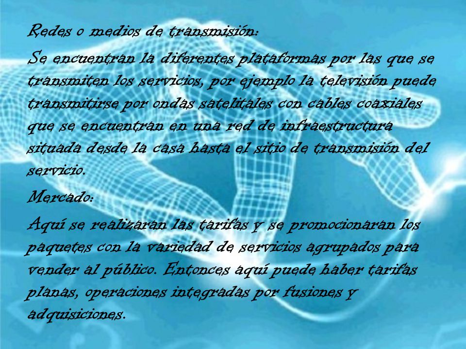 Redes o medios de transmisión: Se encuentran la diferentes plataformas por las que se transmiten los servicios, por ejemplo la televisión puede transmitirse por ondas satelitales con cables coaxiales que se encuentran en una red de infraestructura situada desde la casa hasta el sitio de transmisión del servicio.