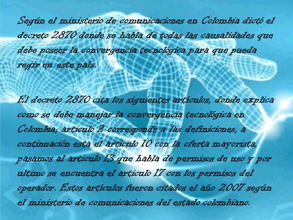Según el ministerio de comunicaciones en Colombia dictó el decreto 2870 donde se habla de todas las causalidades que debe poseer la convergencia tecnológica para que pueda regir en este país.