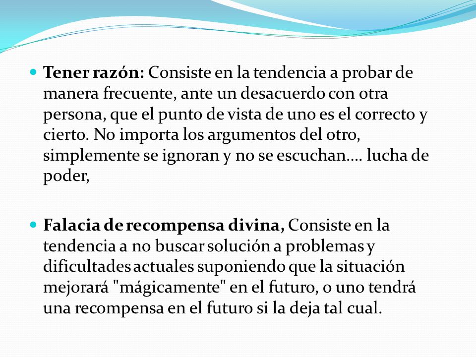 Tener razón: Consiste en la tendencia a probar de manera frecuente, ante un desacuerdo con otra persona, que el punto de vista de uno es el correcto y cierto. No importa los argumentos del otro, simplemente se ignoran y no se escuchan…. lucha de poder,