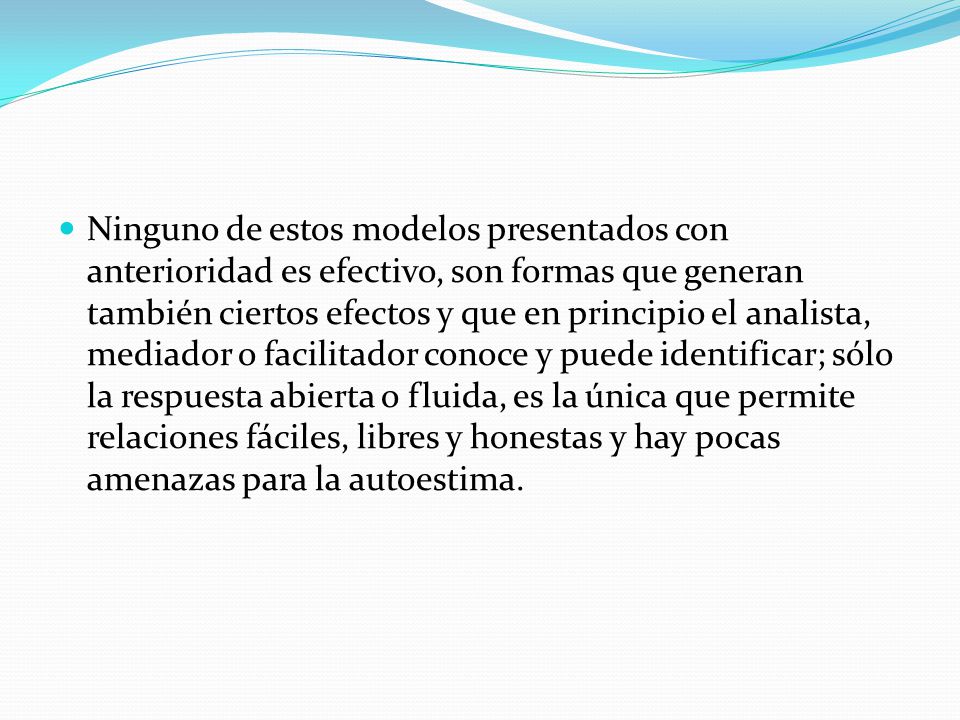 Ninguno de estos modelos presentados con anterioridad es efectivo, son formas que generan también ciertos efectos y que en principio el analista, mediador o facilitador conoce y puede identificar; sólo la respuesta abierta o fluida, es la única que permite relaciones fáciles, libres y honestas y hay pocas amenazas para la autoestima.