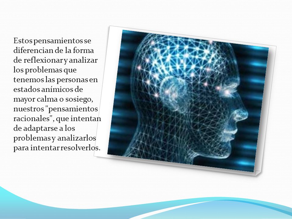 Estos pensamientos se diferencian de la forma de reflexionar y analizar los problemas que tenemos las personas en estados anímicos de mayor calma o sosiego, nuestros pensamientos racionales , que intentan de adaptarse a los problemas y analizarlos para intentar resolverlos.