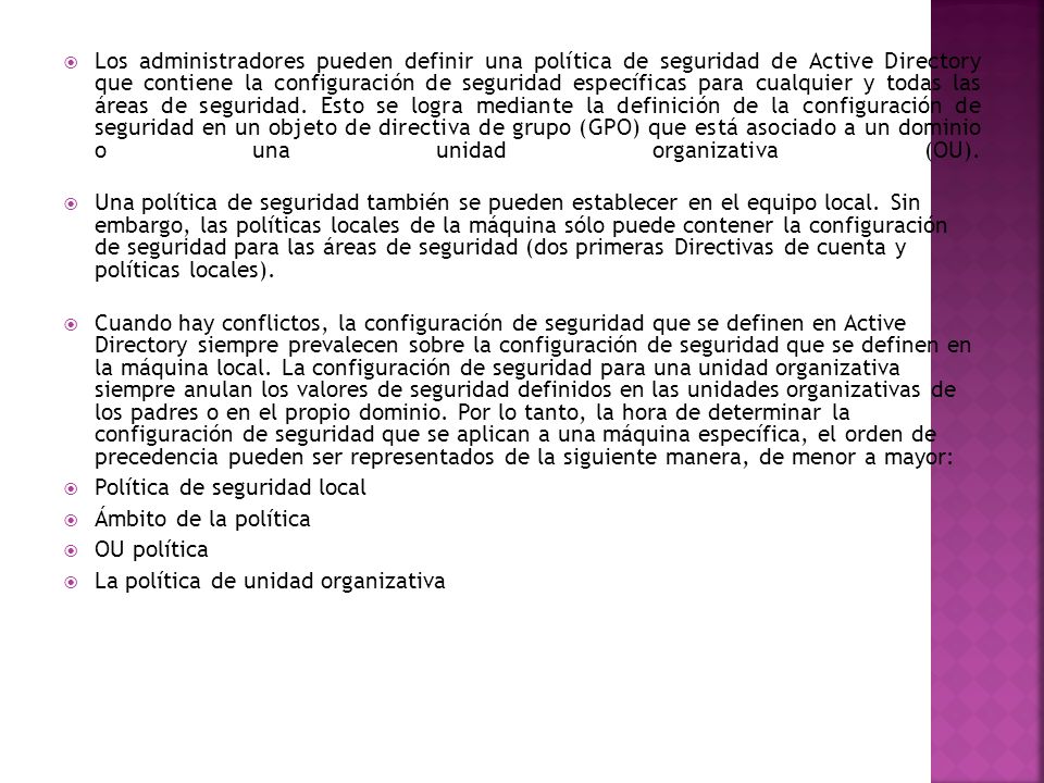 Los administradores pueden definir una política de seguridad de Active Directory que contiene la configuración de seguridad específicas para cualquier y todas las áreas de seguridad. Esto se logra mediante la definición de la configuración de seguridad en un objeto de directiva de grupo (GPO) que está asociado a un dominio o una unidad organizativa (OU).