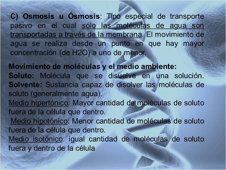 C) Osmosis u Ósmosis: Tipo especial de transporte pasivo en el cual sólo las moléculas de agua son transportadas a través de la membrana. El movimiento de agua se realiza desde un punto en que hay mayor concentración (de H2O) a uno de menor.