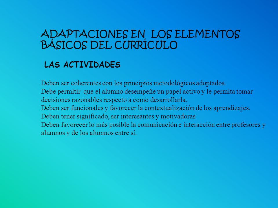 ADAPTACIONES EN LOS ELEMENTOS BÁSICOS DEL CURRÍCULO LAS ACTIVIDADES Deben ser coherentes con los principios metodológicos adoptados. Debe permitir que el alumno desempeñe un papel activo y le permita tomar decisiones razonables respecto a como desarrollarla. Deben ser funcionales y favorecer la contextualización de los aprendizajes. Deben tener significado, ser interesantes y motivadoras Deben favorecer lo más posible la comunicación e interacción entre profesores y alumnos y de los alumnos entre sí.