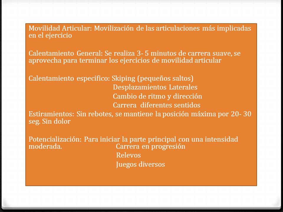 Movilidad Articular: Movilización de las articulaciones más implicadas en el ejercicio Calentamiento General: Se realiza 3- 5 minutos de carrera suave, se aprovecha para terminar los ejercicios de movilidad articular Calentamiento especifico: Skiping (pequeños saltos) Desplazamientos Laterales Cambio de ritmo y dirección Carrera diferentes sentidos Estiramientos: Sin rebotes, se mantiene la posición máxima por seg.