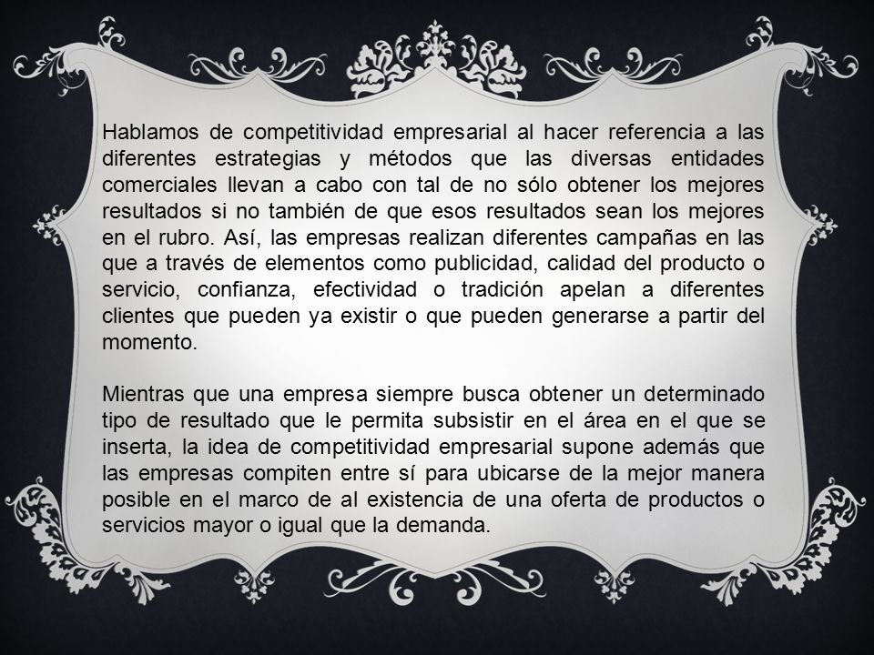 Hablamos de competitividad empresarial al hacer referencia a las diferentes estrategias y métodos que las diversas entidades comerciales llevan a cabo con tal de no sólo obtener los mejores resultados si no también de que esos resultados sean los mejores en el rubro. Así, las empresas realizan diferentes campañas en las que a través de elementos como publicidad, calidad del producto o servicio, confianza, efectividad o tradición apelan a diferentes clientes que pueden ya existir o que pueden generarse a partir del momento.