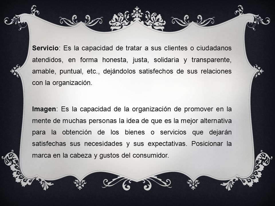 Servicio: Es la capacidad de tratar a sus clientes o ciudadanos atendidos, en forma honesta, justa, solidaria y transparente, amable, puntual, etc., dejándolos satisfechos de sus relaciones con la organización.