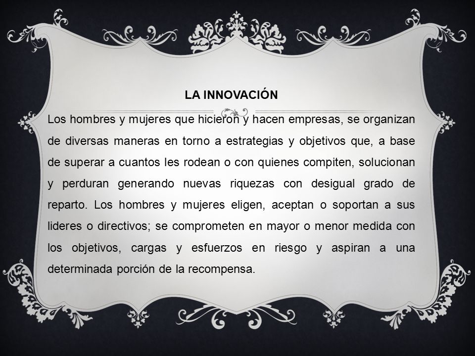 LA INNOVACIÓN Los hombres y mujeres que hicieron y hacen empresas, se organizan de diversas maneras en torno a estrategias y objetivos que, a base de superar a cuantos les rodean o con quienes compiten, solucionan y perduran generando nuevas riquezas con desigual grado de reparto.