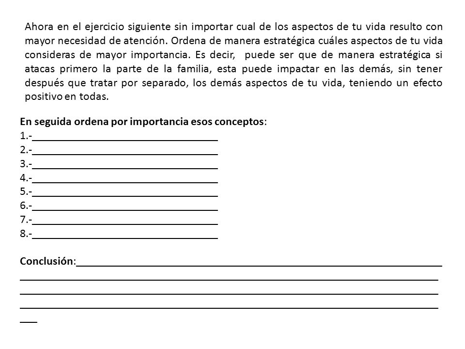 Ahora en el ejercicio siguiente sin importar cual de los aspectos de tu vida resulto con mayor necesidad de atención. Ordena de manera estratégica cuáles aspectos de tu vida consideras de mayor importancia. Es decir, puede ser que de manera estratégica si atacas primero la parte de la familia, esta puede impactar en las demás, sin tener después que tratar por separado, los demás aspectos de tu vida, teniendo un efecto positivo en todas.