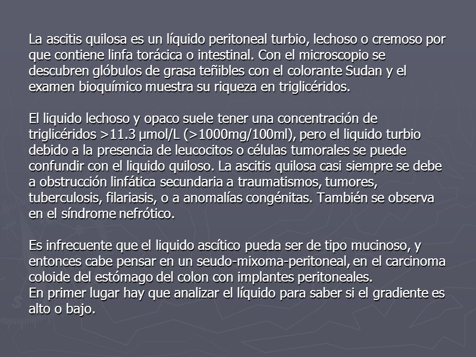 La ascitis quilosa es un líquido peritoneal turbio, lechoso o cremoso por que contiene linfa torácica o intestinal.