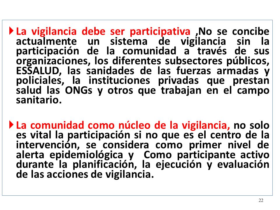 La vigilancia debe ser participativa ,No se concibe actualmente un sistema de vigilancia sin la participación de la comunidad a través de sus organizaciones, los diferentes subsectores públicos, ESSALUD, las sanidades de las fuerzas armadas y policiales, la instituciones privadas que prestan salud las ONGs y otros que trabajan en el campo sanitario.