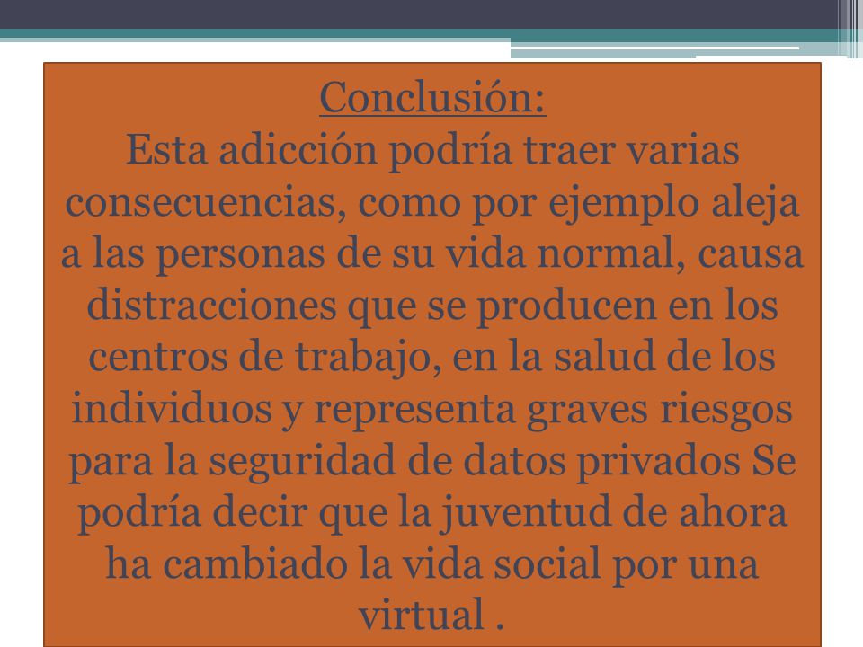 Conclusión: Esta adicción podría traer varias consecuencias, como por ejemplo aleja a las personas de su vida normal, causa distracciones que se producen en los centros de trabajo, en la salud de los individuos y representa graves riesgos para la seguridad de datos privados Se podría decir que la juventud de ahora ha cambiado la vida social por una virtual .