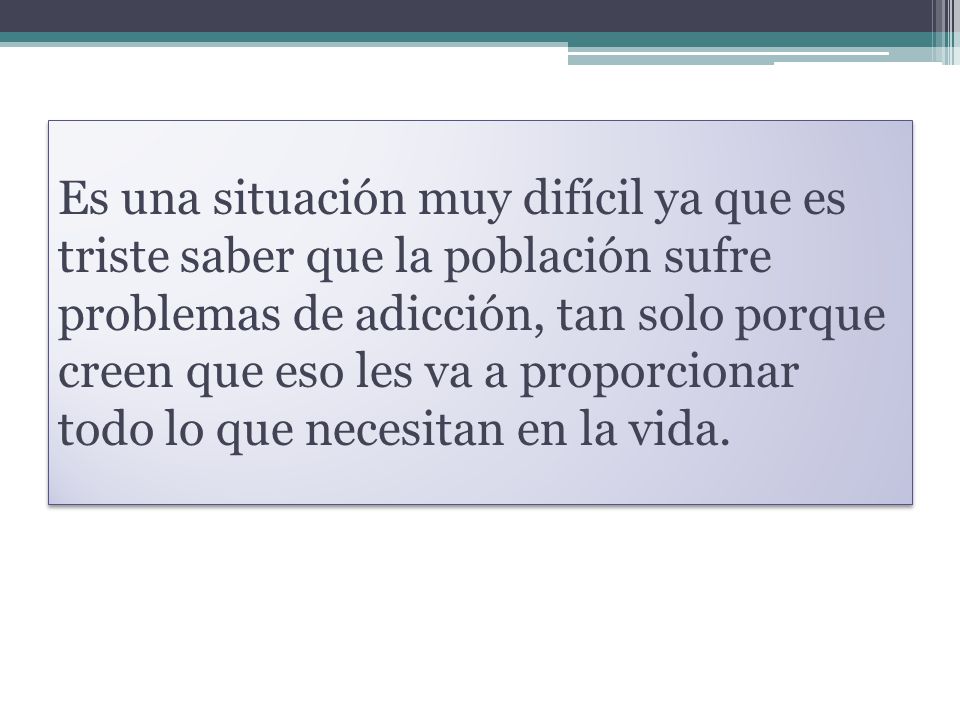Es una situación muy difícil ya que es triste saber que la población sufre problemas de adicción, tan solo porque creen que eso les va a proporcionar todo lo que necesitan en la vida.