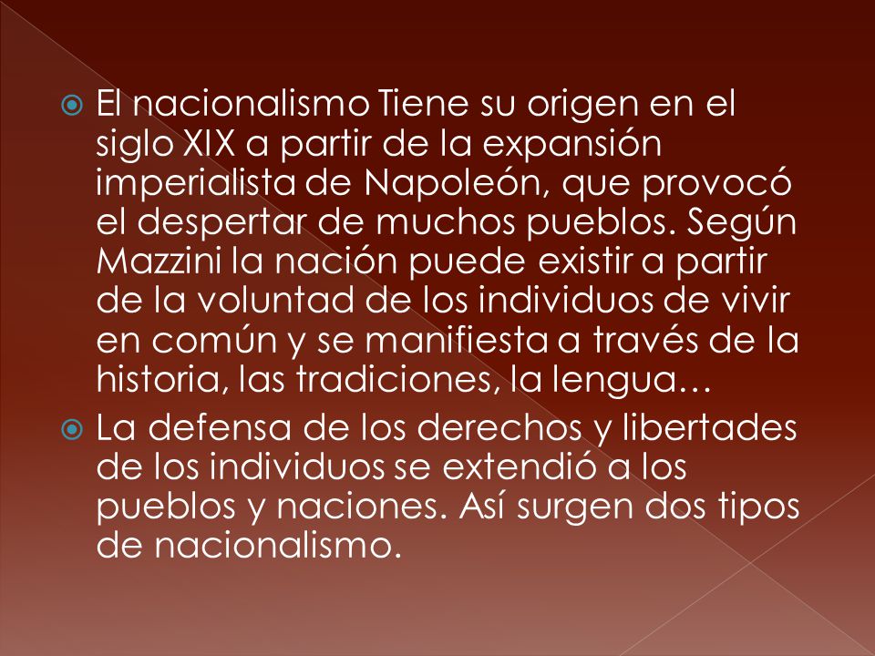 El nacionalismo Tiene su origen en el siglo XIX a partir de la expansión imperialista de Napoleón, que provocó el despertar de muchos pueblos. Según Mazzini la nación puede existir a partir de la voluntad de los individuos de vivir en común y se manifiesta a través de la historia, las tradiciones, la lengua…