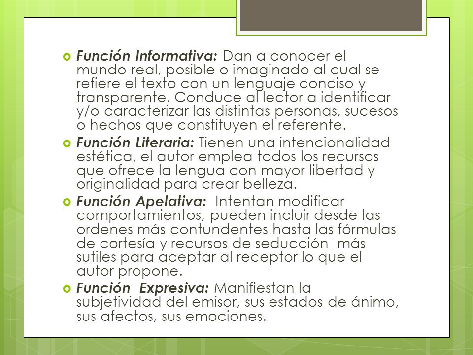 Función Informativa: Dan a conocer el mundo real, posible o imaginado al cual se refiere el texto con un lenguaje conciso y transparente. Conduce al lector a identificar y/o caracterizar las distintas personas, sucesos o hechos que constituyen el referente.