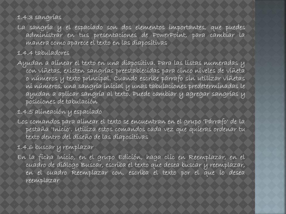1.4.3 sangrías La sangría y el espaciado son dos elementos importantes, que puedes administrar en tus presentaciones de PowerPoint, para cambiar la manera como aparece el texto en las diapositivas tabuladores Ayudan a alinear el texto en una diapositiva.