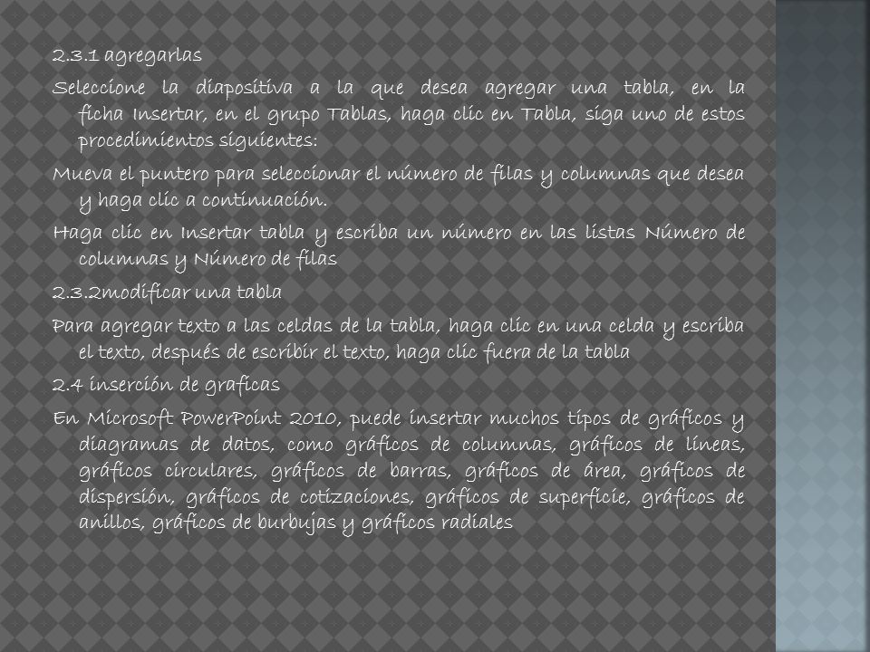 2.3.1 agregarlas Seleccione la diapositiva a la que desea agregar una tabla, en la ficha Insertar, en el grupo Tablas, haga clic en Tabla, siga uno de estos procedimientos siguientes: Mueva el puntero para seleccionar el número de filas y columnas que desea y haga clic a continuación.