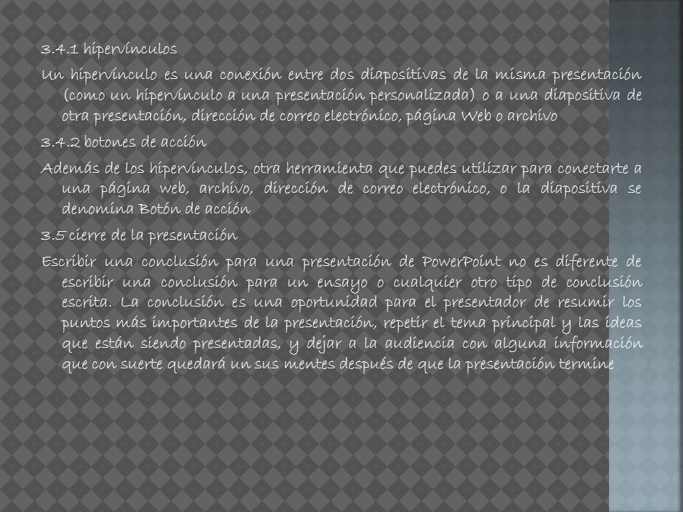 3.4.1 hipervínculos Un hipervínculo es una conexión entre dos diapositivas de la misma presentación (como un hipervínculo a una presentación personalizada) o a una diapositiva de otra presentación, dirección de correo electrónico, página Web o archivo botones de acción Además de los hipervínculos, otra herramienta que puedes utilizar para conectarte a una página web, archivo, dirección de correo electrónico, o la diapositiva se denomina Botón de acción 3.5 cierre de la presentación Escribir una conclusión para una presentación de PowerPoint no es diferente de escribir una conclusión para un ensayo o cualquier otro tipo de conclusión escrita.
