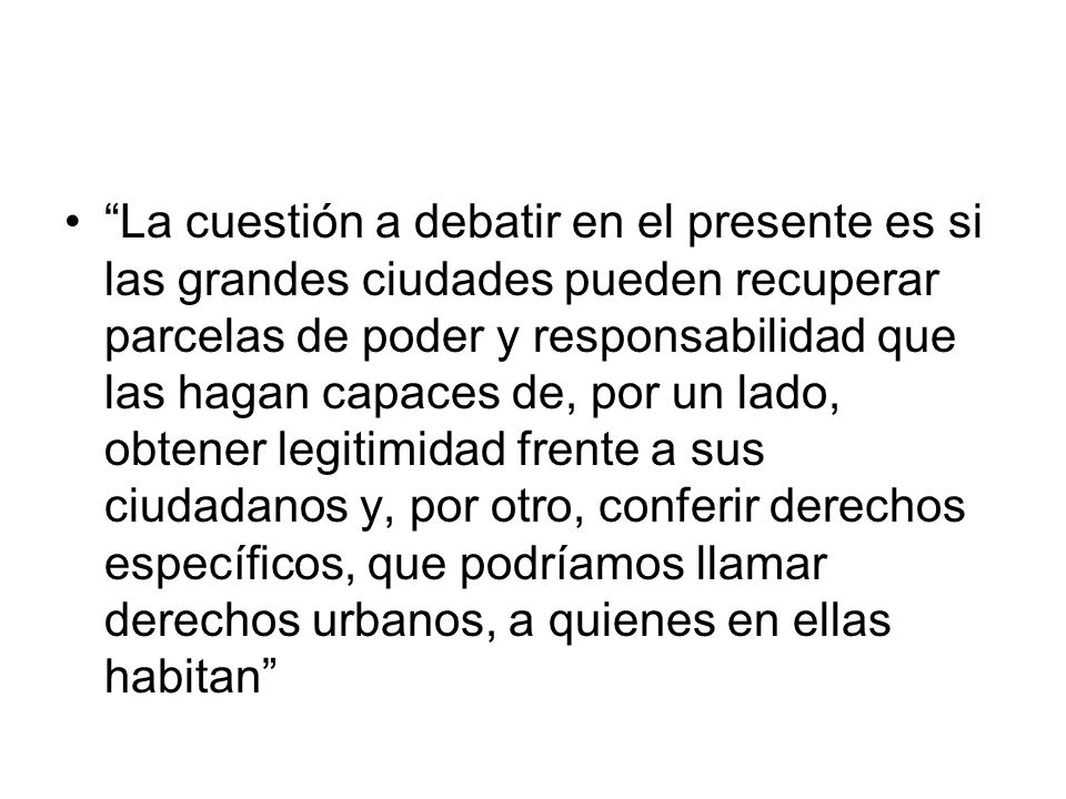 La cuestión a debatir en el presente es si las grandes ciudades pueden recuperar parcelas de poder y responsabilidad que las hagan capaces de, por un lado, obtener legitimidad frente a sus ciudadanos y, por otro, conferir derechos específicos, que podríamos llamar derechos urbanos, a quienes en ellas habitan