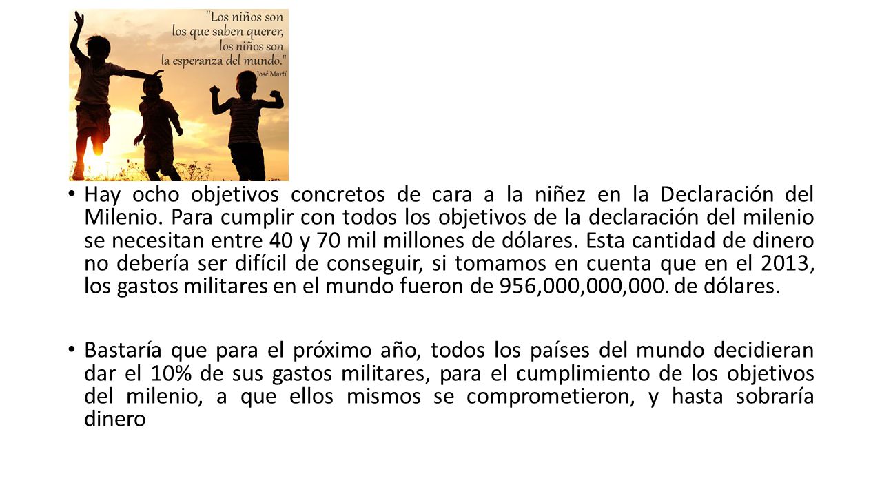Hay ocho objetivos concretos de cara a la niñez en la Declaración del Milenio. Para cumplir con todos los objetivos de la declaración del milenio se necesitan entre 40 y 70 mil millones de dólares. Esta cantidad de dinero no debería ser difícil de conseguir, si tomamos en cuenta que en el 2013, los gastos militares en el mundo fueron de 956,000,000,000. de dólares.