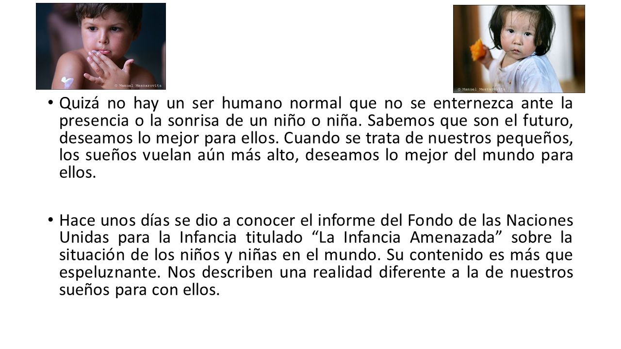 Quizá no hay un ser humano normal que no se enternezca ante la presencia o la sonrisa de un niño o niña. Sabemos que son el futuro, deseamos lo mejor para ellos. Cuando se trata de nuestros pequeños, los sueños vuelan aún más alto, deseamos lo mejor del mundo para ellos.