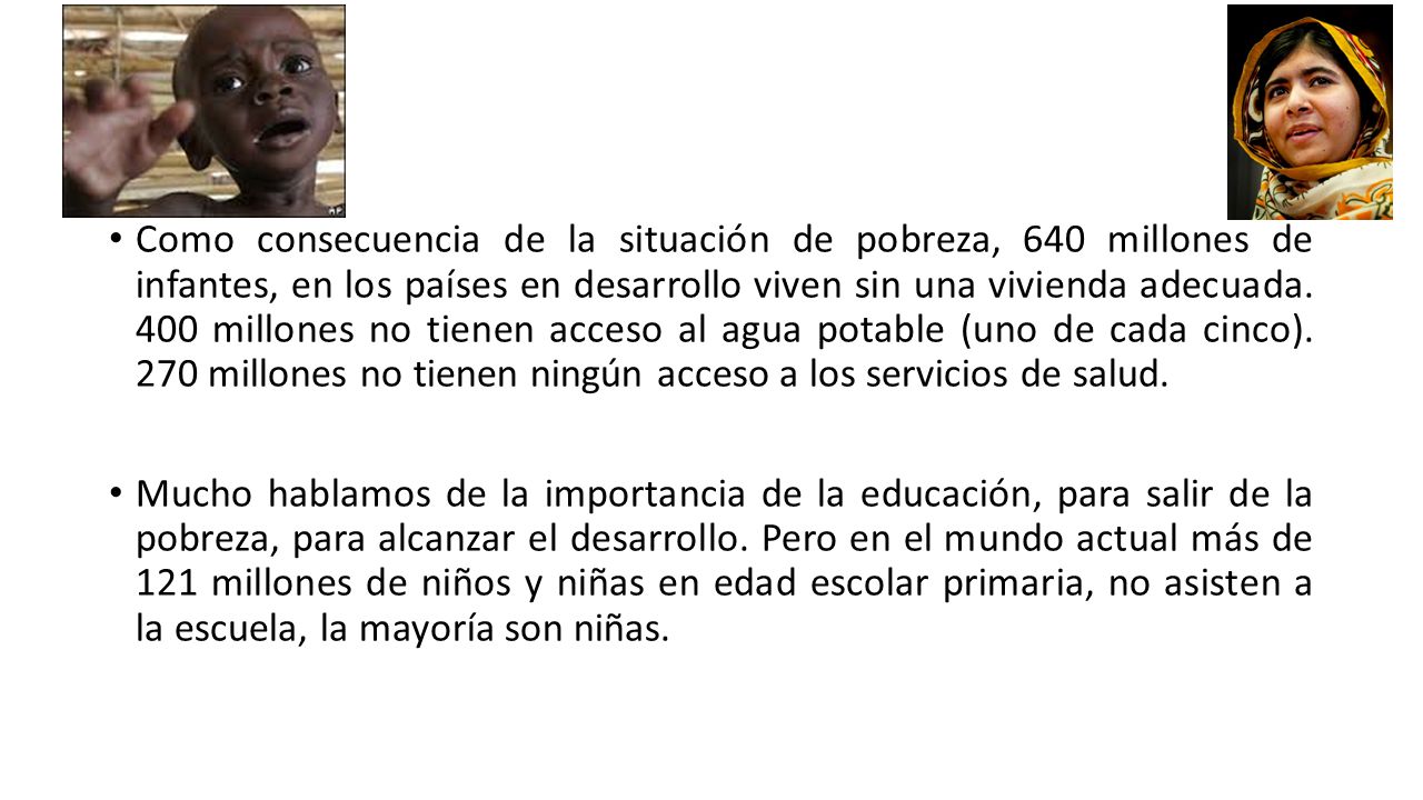 Como consecuencia de la situación de pobreza, 640 millones de infantes, en los países en desarrollo viven sin una vivienda adecuada. 400 millones no tienen acceso al agua potable (uno de cada cinco). 270 millones no tienen ningún acceso a los servicios de salud.
