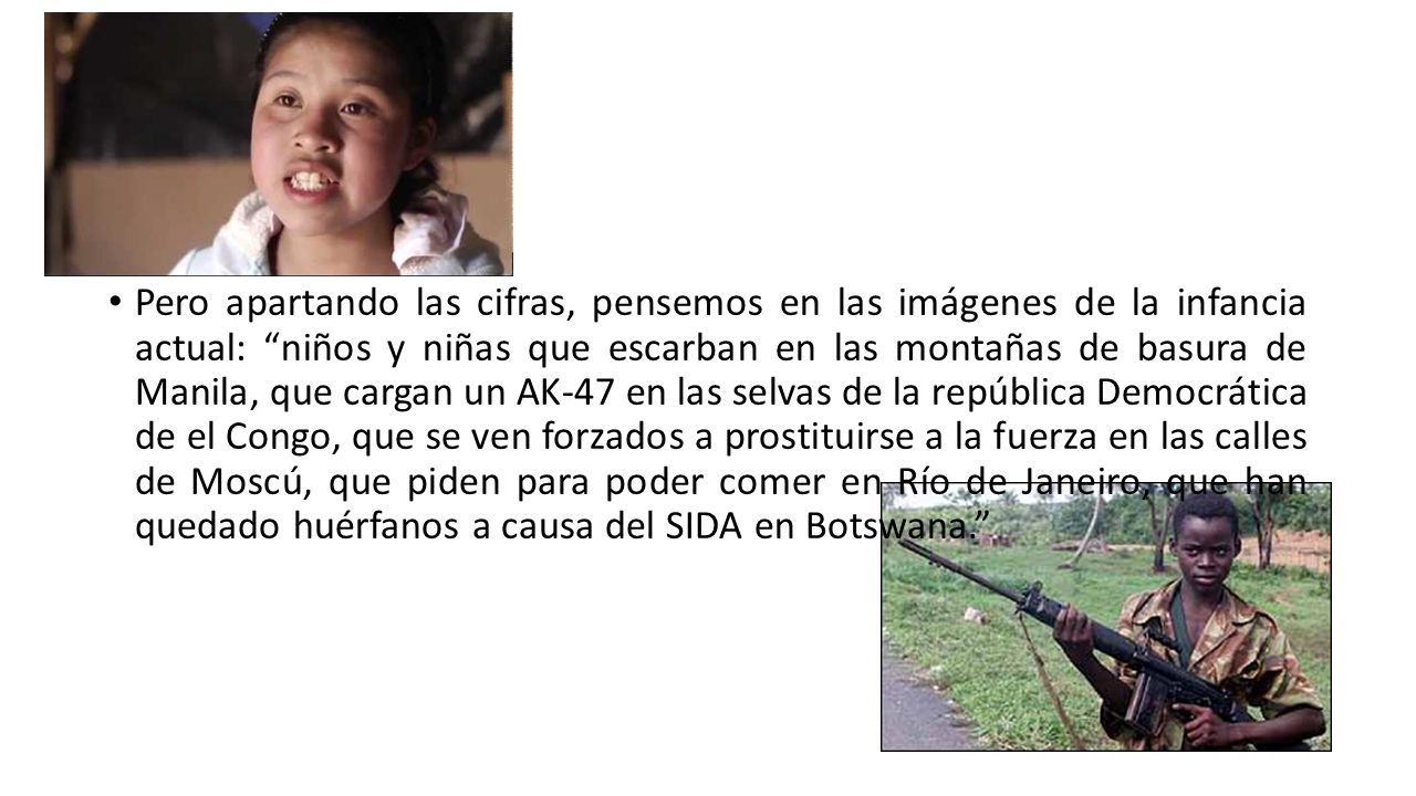 Pero apartando las cifras, pensemos en las imágenes de la infancia actual: niños y niñas que escarban en las montañas de basura de Manila, que cargan un AK-47 en las selvas de la república Democrática de el Congo, que se ven forzados a prostituirse a la fuerza en las calles de Moscú, que piden para poder comer en Río de Janeiro, que han quedado huérfanos a causa del SIDA en Botswana.