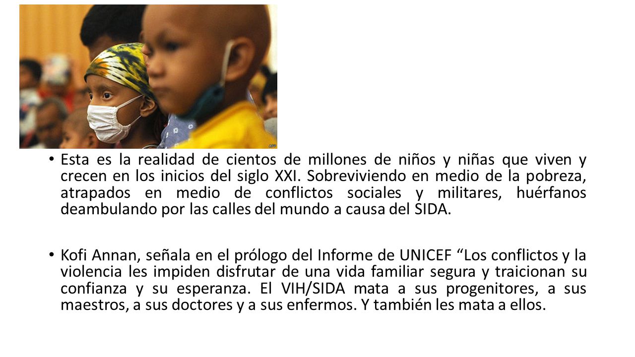 Esta es la realidad de cientos de millones de niños y niñas que viven y crecen en los inicios del siglo XXI. Sobreviviendo en medio de la pobreza, atrapados en medio de conflictos sociales y militares, huérfanos deambulando por las calles del mundo a causa del SIDA.