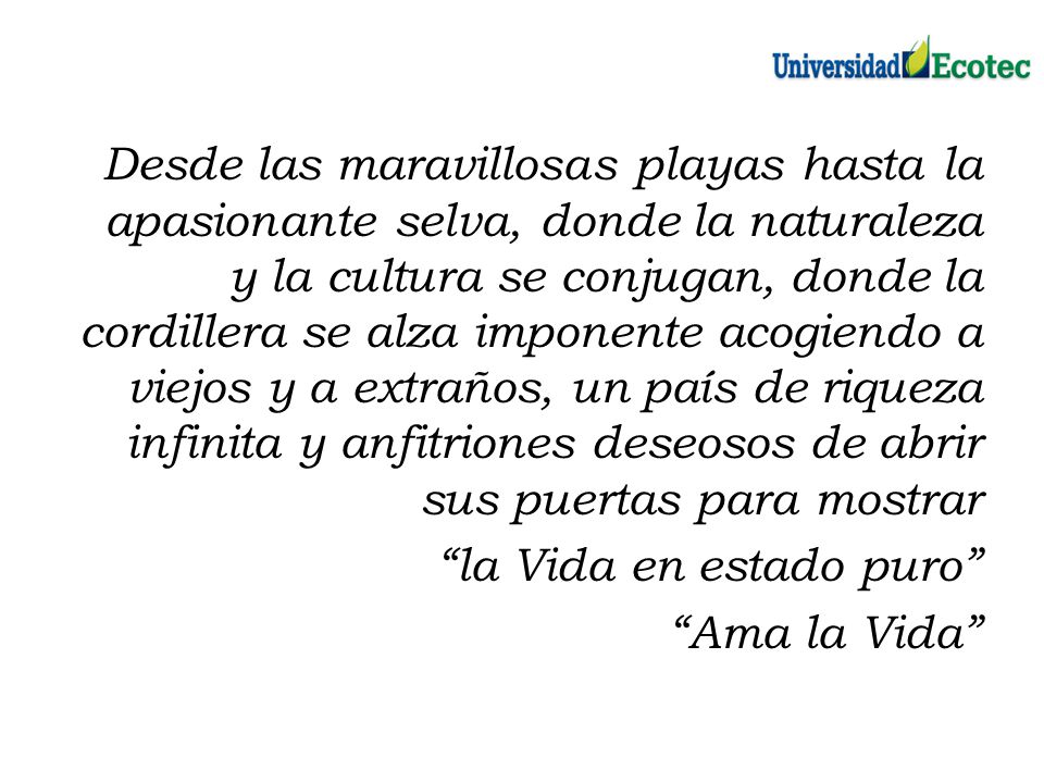 Desde las maravillosas playas hasta la apasionante selva, donde la naturaleza y la cultura se conjugan, donde la cordillera se alza imponente acogiendo a viejos y a extraños, un país de riqueza infinita y anfitriones deseosos de abrir sus puertas para mostrar la Vida en estado puro Ama la Vida