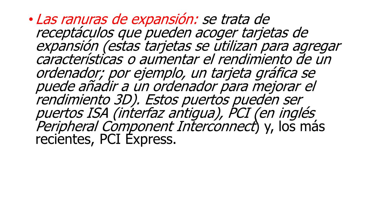 Las ranuras de expansión: se trata de receptáculos que pueden acoger tarjetas de expansión (estas tarjetas se utilizan para agregar características o aumentar el rendimiento de un ordenador; por ejemplo, un tarjeta gráfica se puede añadir a un ordenador para mejorar el rendimiento 3D).