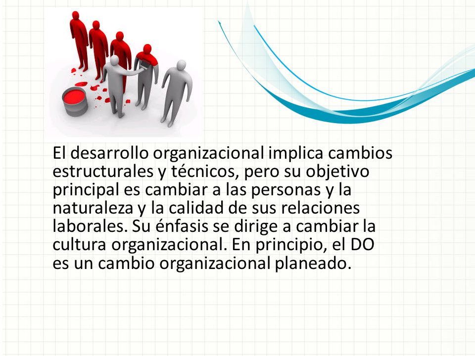 El desarrollo organizacional implica cambios estructurales y técnicos, pero su objetivo principal es cambiar a las personas y la naturaleza y la calidad de sus relaciones laborales. Su énfasis se dirige a cambiar la cultura organizacional. En principio, el DO es un cambio organizacional planeado.