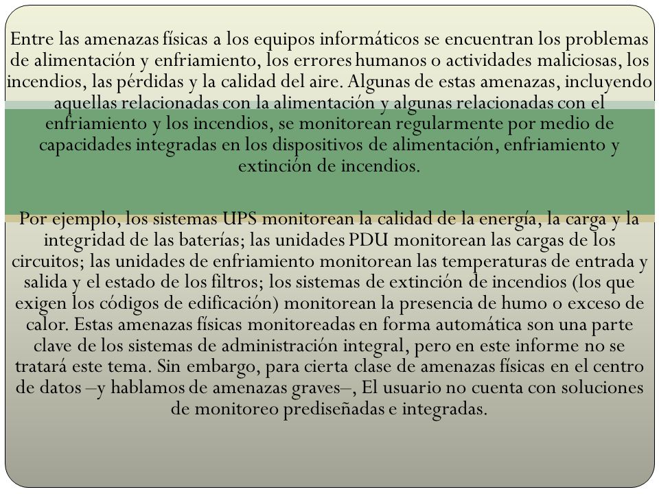 Entre las amenazas físicas a los equipos informáticos se encuentran los problemas de alimentación y enfriamiento, los errores humanos o actividades maliciosas, los incendios, las pérdidas y la calidad del aire. Algunas de estas amenazas, incluyendo aquellas relacionadas con la alimentación y algunas relacionadas con el enfriamiento y los incendios, se monitorean regularmente por medio de capacidades integradas en los dispositivos de alimentación, enfriamiento y extinción de incendios.