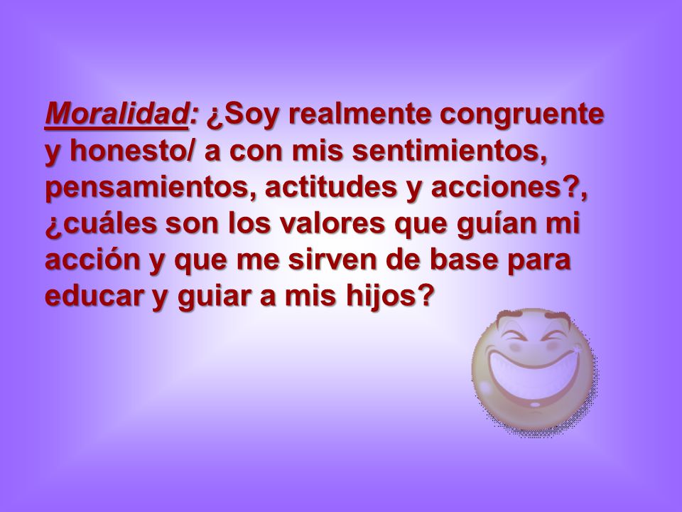 Moralidad: ¿Soy realmente congruente y honesto/ a con mis sentimientos, pensamientos, actitudes y acciones , ¿cuáles son los valores que guían mi acción y que me sirven de base para educar y guiar a mis hijos