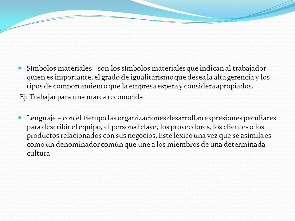 Símbolos materiales – son los símbolos materiales que indican al trabajador quien es importante, el grado de igualitarismo que desea la alta gerencia y los tipos de comportamiento que la empresa espera y considera apropiados.