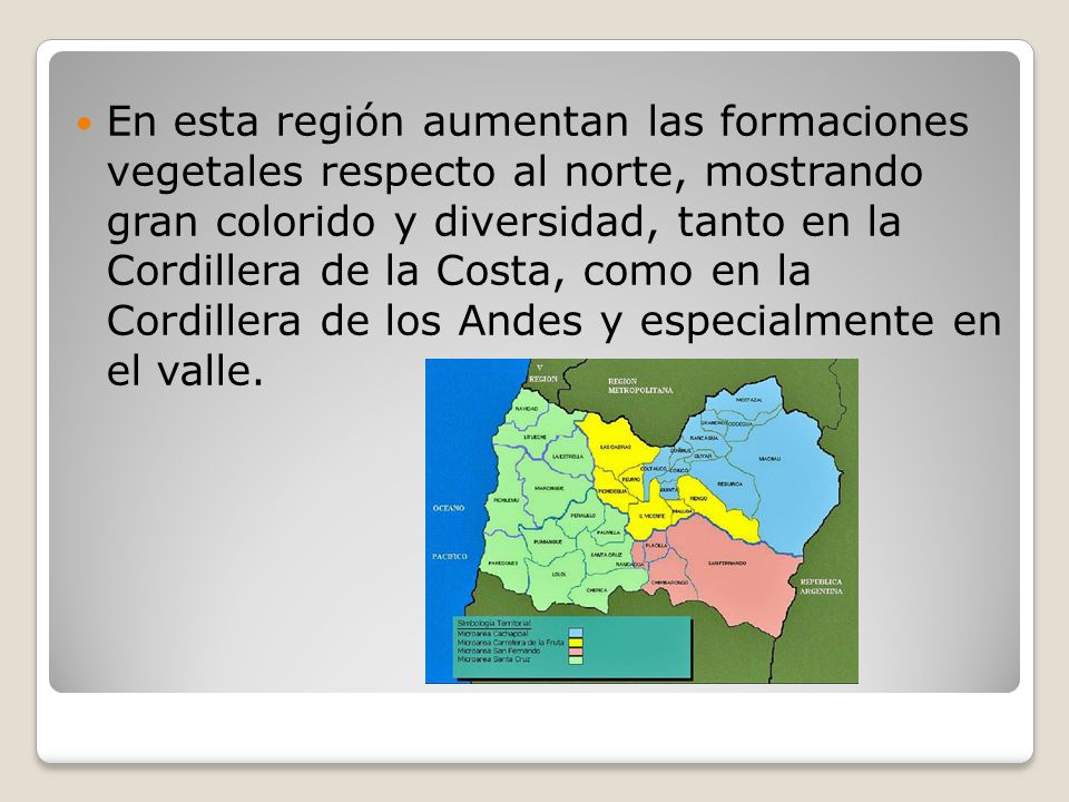 En esta región aumentan las formaciones vegetales respecto al norte, mostrando gran colorido y diversidad, tanto en la Cordillera de la Costa, como en la Cordillera de los Andes y especialmente en el valle.