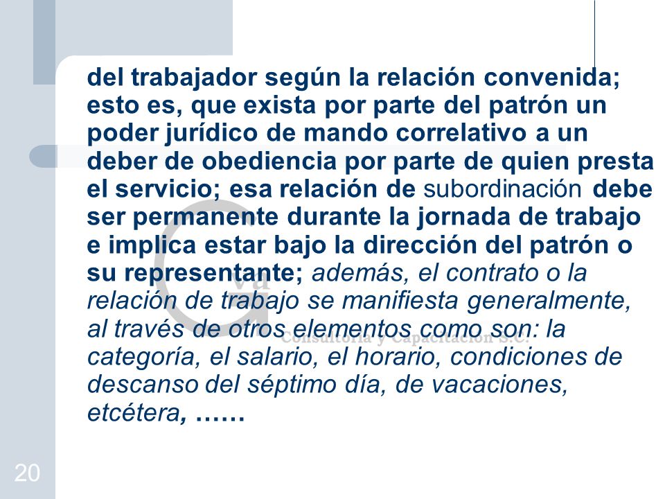 del trabajador según la relación convenida; esto es, que exista por parte del patrón un poder jurídico de mando correlativo a un deber de obediencia por parte de quien presta el servicio; esa relación de subordinación debe ser permanente durante la jornada de trabajo e implica estar bajo la dirección del patrón o su representante; además, el contrato o la relación de trabajo se manifiesta generalmente, al través de otros elementos como son: la categoría, el salario, el horario, condiciones de descanso del séptimo día, de vacaciones, etcétera, ……