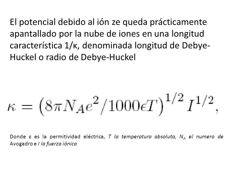 El potencial debido al ión ze queda prácticamente apantallado por la nube de iones en una longitud característica 1/κ, denominada longitud de Debye-Huckel o radio de Debye-Huckel